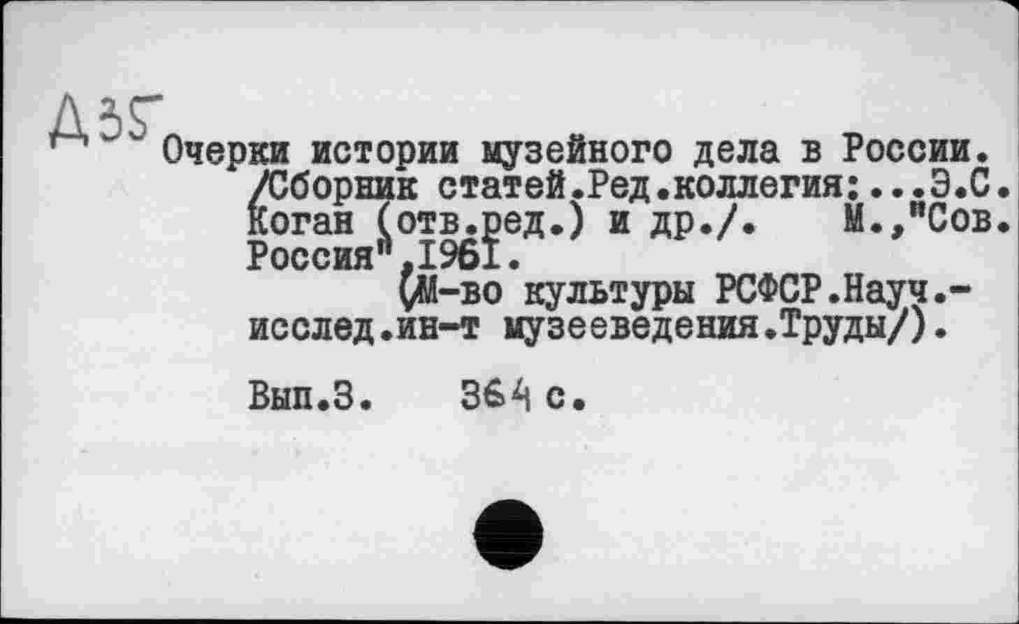 ﻿Д5ГЛ
Очерки истории музейного дела в России. /Сборник статей.Ред.коллегия:...Э.С Коган (отв.ред.) и др./. М.,иСов Россия",1961.
çM-bo культуры РСФСР.Науч.-исслед.ин-т музееведения.Труды/).
Вып.З. 364 с.